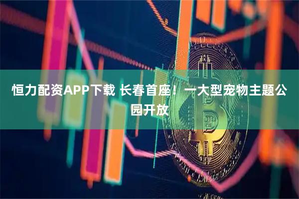 恒力配资APP下载 长春首座！一大型宠物主题公园开放