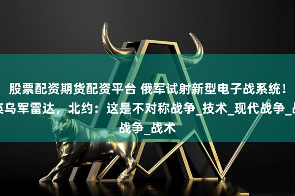 股票配资期货配资平台 俄军试射新型电子战系统！瘫痪乌军雷达，北约：这是不对称战争_技术_现代战争_战术