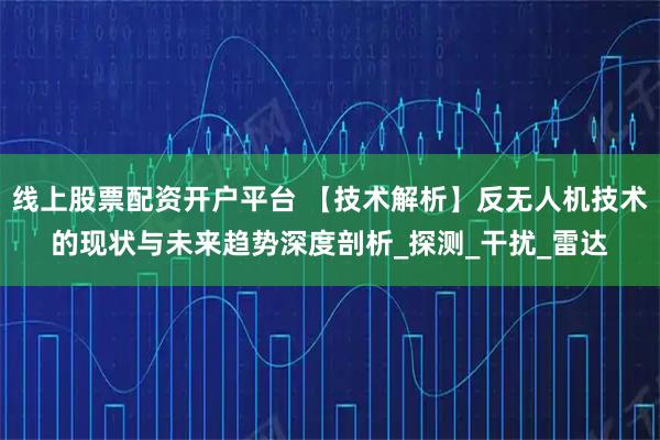 线上股票配资开户平台 【技术解析】反无人机技术的现状与未来趋势深度剖析_探测_干扰_雷达