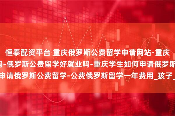 恒泰配资平台 重庆俄罗斯公费留学申请网站-重庆俄罗斯公费留学是真的吗-俄罗斯公费留学好就业吗-重庆学生如何申请俄罗斯公费留学-公费俄罗斯留学一年费用_孩子_项目_教学质量
