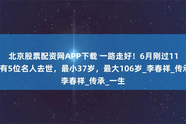 北京股票配资网APP下载 一路走好！6月刚过11天，就有5位名人去世，最小37岁，最大106岁_李春祥_传承_一生