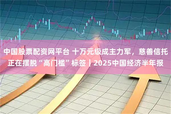 中国股票配资网平台 十万元级成主力军，慈善信托正在摆脱“高门槛”标签｜2025中国经济半年报