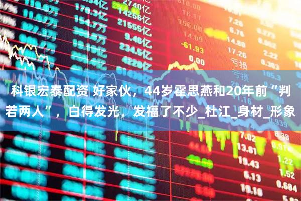 科银宏泰配资 好家伙，44岁霍思燕和20年前“判若两人”，白得发光，发福了不少_杜江_身材_形象