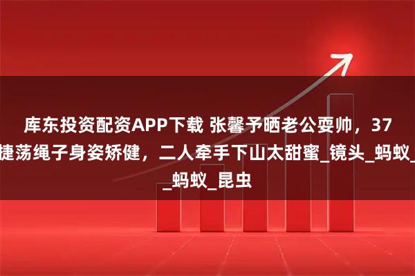 库东投资配资APP下载 张馨予晒老公耍帅，37岁何捷荡绳子身姿矫健，二人牵手下山太甜蜜_镜头_蚂蚁_昆虫