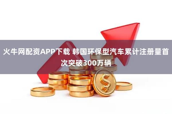 火牛网配资APP下载 韩国环保型汽车累计注册量首次突破300万辆