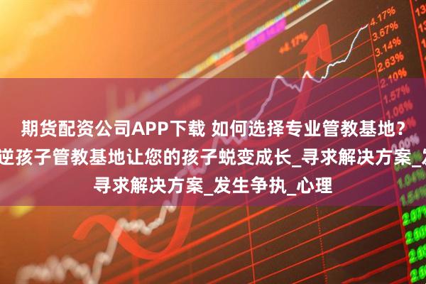 期货配资公司APP下载 如何选择专业管教基地?肇庆端州区叛逆孩子管教基地让您的孩子蜕变成长_寻求解决方案_发生争执_心理