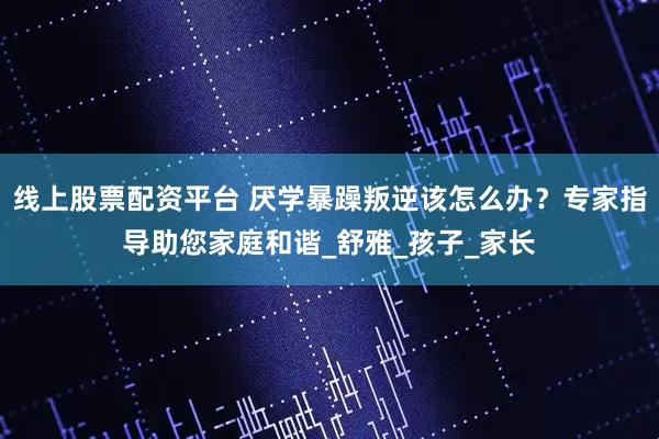 线上股票配资平台 厌学暴躁叛逆该怎么办？专家指导助您家庭和谐_舒雅_孩子_家长