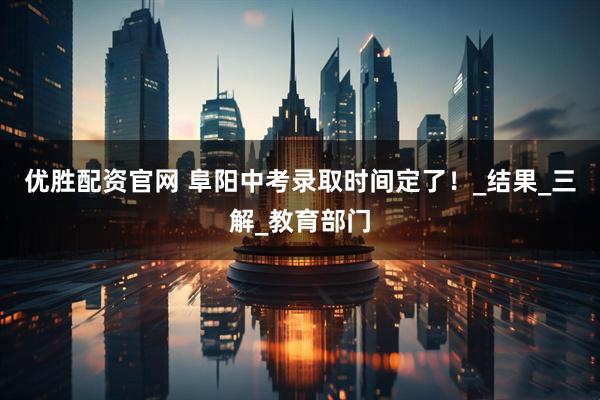 优胜配资官网 阜阳中考录取时间定了！_结果_三解_教育部门