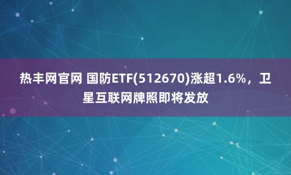 热丰网官网 国防ETF(512670)涨超1.6%，卫星互联网牌照即将发放