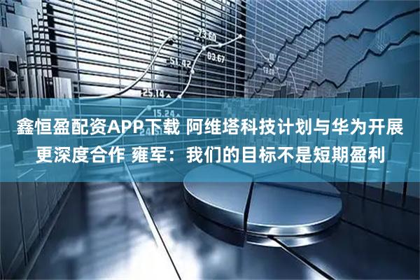 鑫恒盈配资APP下载 阿维塔科技计划与华为开展更深度合作 雍军：我们的目标不是短期盈利