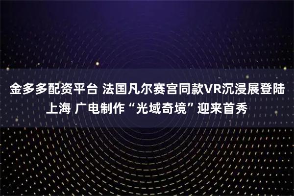 金多多配资平台 法国凡尔赛宫同款VR沉浸展登陆上海 广电制作“光域奇境”迎来首秀
