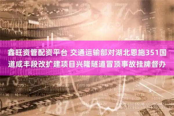 鑫旺资管配资平台 交通运输部对湖北恩施351国道咸丰段改扩建项目兴隆隧道冒顶事故挂牌督办