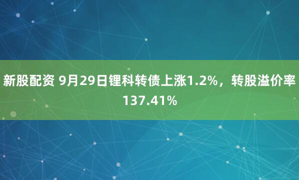 新股配资 9月29日锂科转债上涨1.2%，转股溢价率137.41%