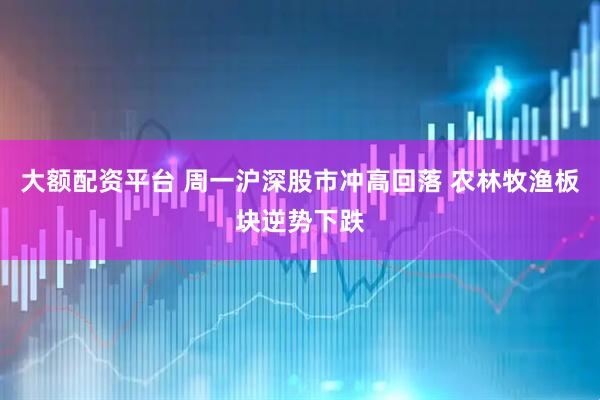 大额配资平台 周一沪深股市冲高回落 农林牧渔板块逆势下跌