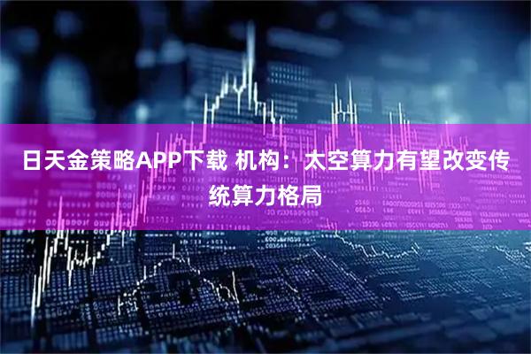 日天金策略APP下载 机构：太空算力有望改变传统算力格局
