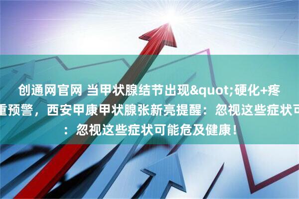 创通网官网 当甲状腺结节出现"硬化+疼痛"双重预警,西安甲康甲状腺张新亮提醒:忽视这些症状可能危及健康!