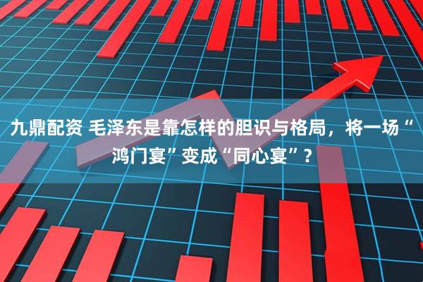 九鼎配资 毛泽东是靠怎样的胆识与格局，将一场“鸿门宴”变成“同心宴”？