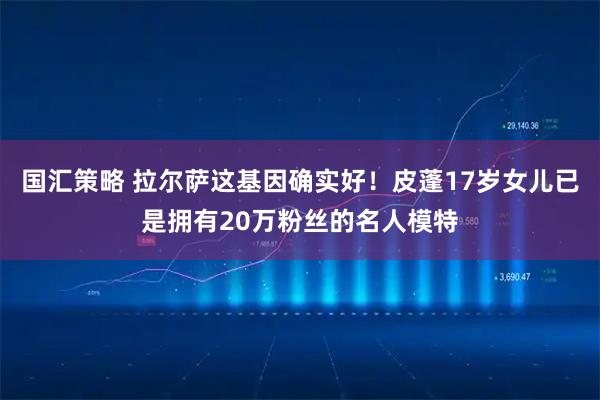 国汇策略 拉尔萨这基因确实好！皮蓬17岁女儿已是拥有20万粉丝的名人模特