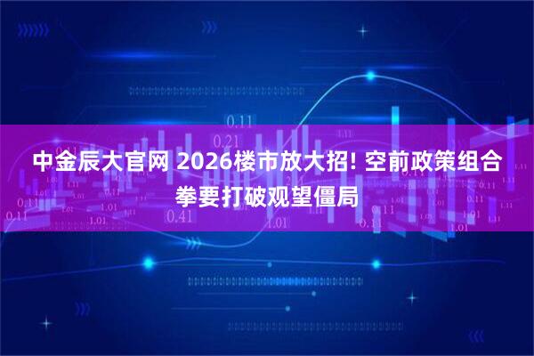 中金辰大官网 2026楼市放大招! 空前政策组合拳要打破观望僵局