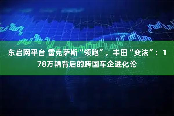东启网平台 雷克萨斯“领跑”，丰田“变法”：178万辆背后的跨国车企进化论