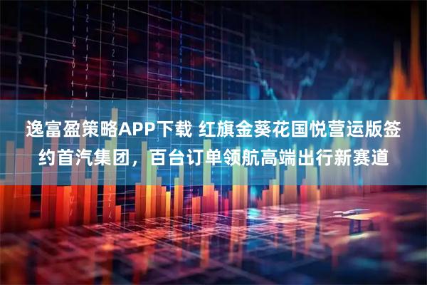 逸富盈策略APP下载 红旗金葵花国悦营运版签约首汽集团，百台订单领航高端出行新赛道