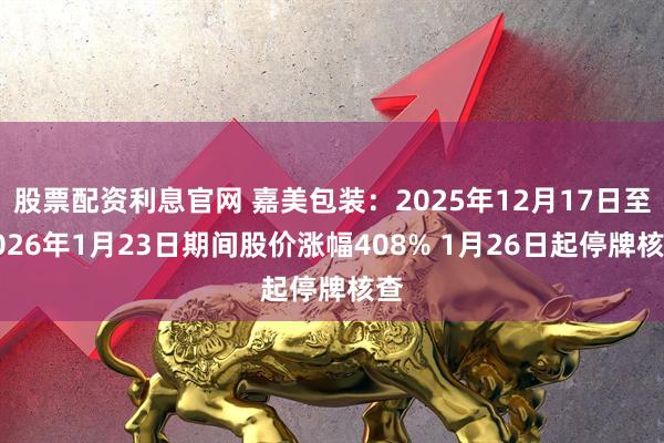 股票配资利息官网 嘉美包装：2025年12月17日至2026年1月23日期间股价涨幅408% 1月26日起停牌核查