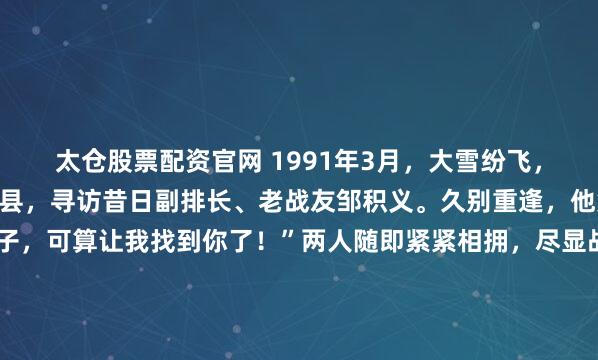 太仓股票配资官网 1991年3月，大雪纷飞，张万年前往山东菏泽单县，寻访昔日副排长、老战友邹积义。久别重逢，他笑着打趣：“你这小子，可算让我找到你了！”两人随即紧紧相拥，尽显战友情深。1991年3月，鲁西南地区突降大雪，一支车队正沿着公路，从山东济宁朝着河南商丘的方向疾速行进。张万年当即下令调转车头，车...