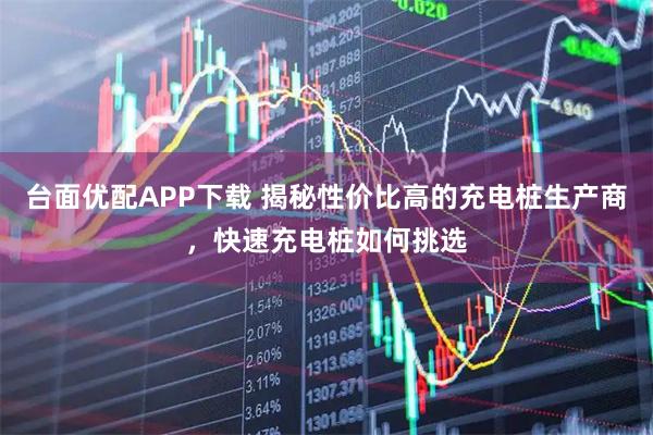 台面优配APP下载 揭秘性价比高的充电桩生产商，快速充电桩如何挑选