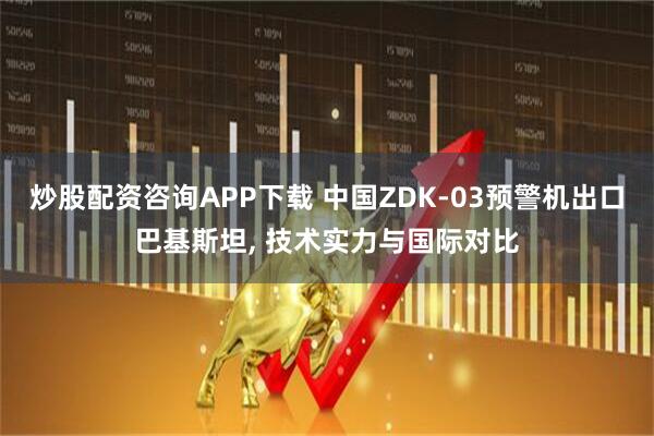 炒股配资咨询APP下载 中国ZDK-03预警机出口巴基斯坦, 技术实力与国际对比