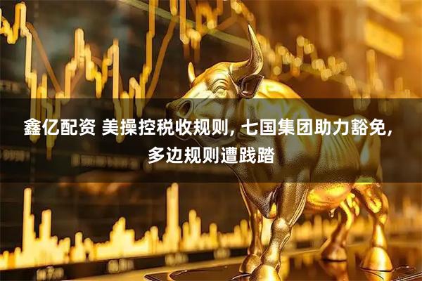 鑫亿配资 美操控税收规则, 七国集团助力豁免, 多边规则遭践踏