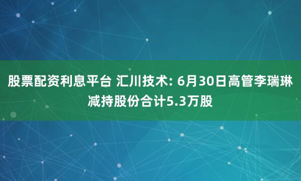 股票配资利息平台 汇川技术: 6月30日高管李瑞琳减持股份合计5.3万股
