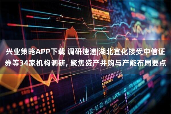 兴业策略APP下载 调研速递|湖北宜化接受中信证券等34家机构调研, 聚焦资产并购与产能布局要点