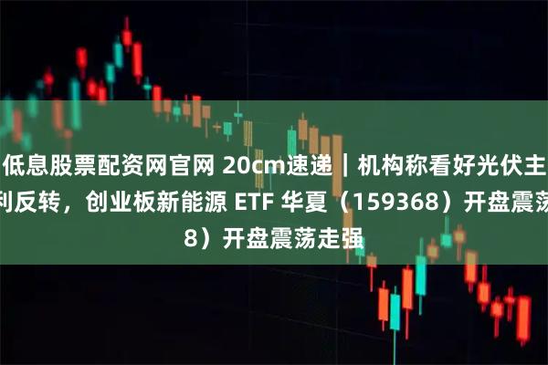 低息股票配资网官网 20cm速递｜机构称看好光伏主链盈利反转，创业板新能源 ETF 华夏（159368）开盘震荡走强