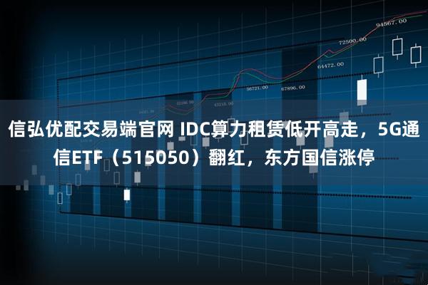 信弘优配交易端官网 IDC算力租赁低开高走,5G通信ETF(515050)翻红,东方国信涨停