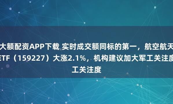 大额配资APP下载 实时成交额同标的第一，航空航天ETF（159227）大涨2.1%，机构建议加大军工关注度