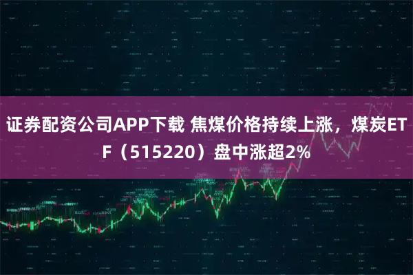 证券配资公司APP下载 焦煤价格持续上涨,煤炭ETF(515220)盘中涨超2%