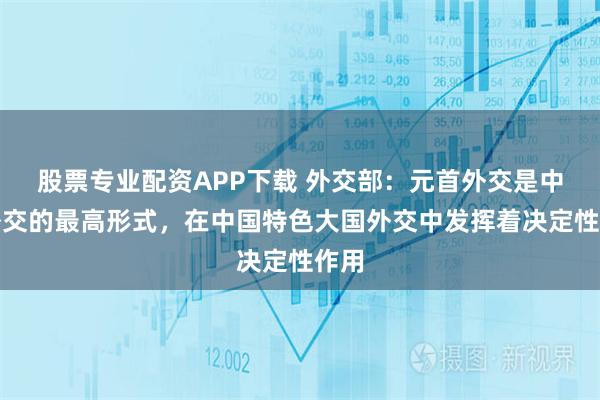股票专业配资APP下载 外交部：元首外交是中国外交的最高形式，在中国特色大国外交中发挥着决定性作用
