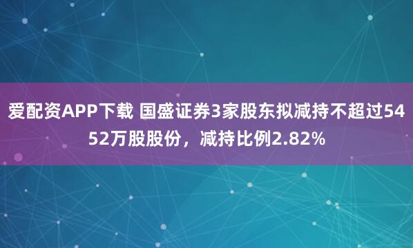 爱配资APP下载 国盛证券3家股东拟减持不超过5452万股股份，减持比例2.82%